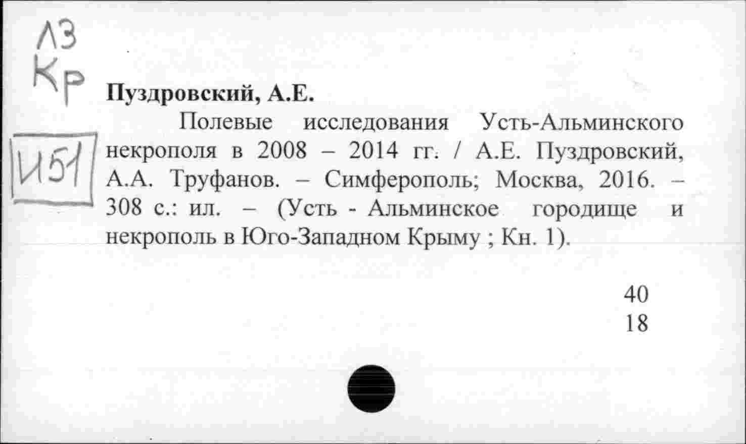 ﻿A3
U 5-ї
Пуздровский, А.Е.
Полевые исследования Усть-Альминского некрополя в 2008 - 2014 гг. / А.Е. Пуздровский, А.А. Труфанов. - Симферополь; Москва, 2016. -308 с.: ил. - (Усть - Альминское городище и некрополь в Юго-Западном Крыму ; Кн. 1).
40
18